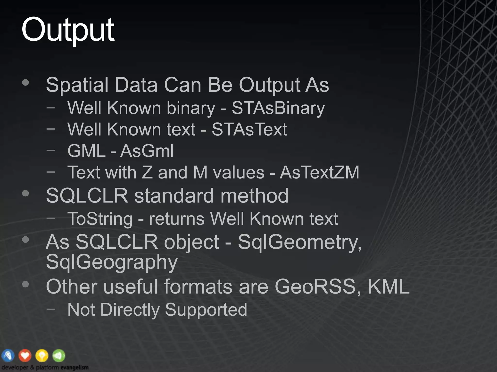 OutputSpatial Data Can Be Output AsWell Known binary - STAsBinaryWell Known text - STAsTextGML - AsGmlText with Z and M values - AsTextZMSQLCLR standard methodToString - returns Well Known textAs SQLCLR object - SqlGeometry, SqlGeographyOther useful formats are GeoRSS, KMLNot Directly Supported
