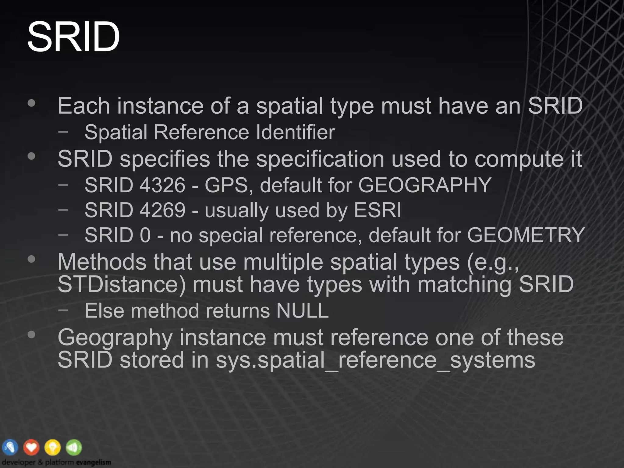SRIDEach instance of a spatial type must have an SRIDSpatial Reference IdentifierSRID specifies the specification used to compute itSRID 4326 - GPS, default for GEOGRAPHYSRID 4269 - usually used by ESRISRID 0 - no special reference, default for GEOMETRYMethods that use multiple spatial types (e.g., STDistance) must have types with matching SRIDElse method returns NULLGeography instance must reference one of these SRID stored in sys.spatial_reference_systems