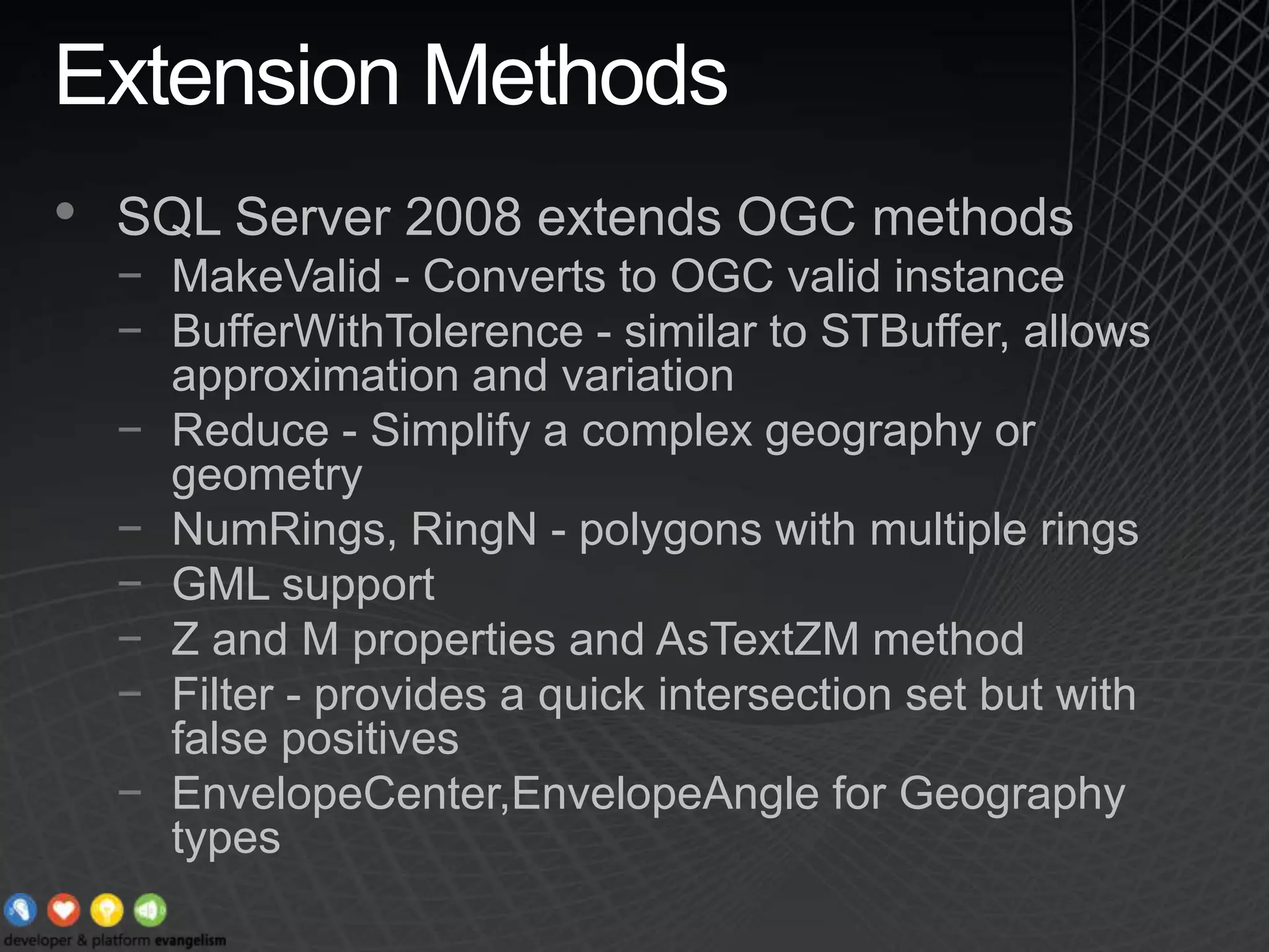 Extension MethodsSQL Server 2008 extends OGC methodsMakeValid - Converts to OGC valid instanceBufferWithTolerence - similar to STBuffer, allows approximation and variationReduce - Simplify a complex geography or geometryNumRings, RingN - polygons with multiple ringsGML supportZ and M properties and AsTextZM methodFilter - provides a quick intersection set but with false positivesEnvelopeCenter,EnvelopeAngle for Geography types