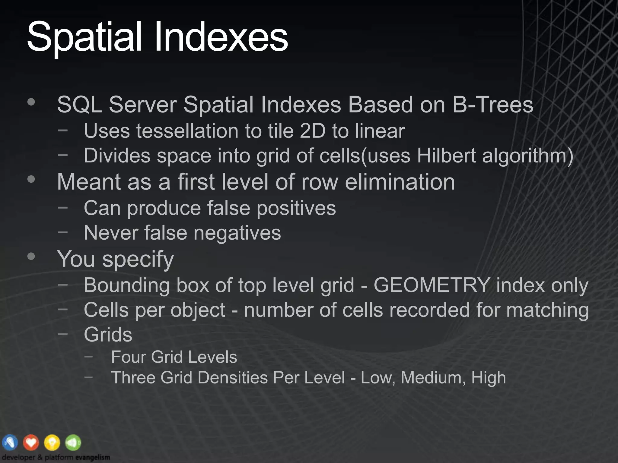 Spatial IndexesSQL Server Spatial Indexes Based on B-TreesUses tessellation to tile 2D to linearDivides space into grid of cells(uses Hilbert algorithm)Meant as a first level of row eliminationCan produce false positivesNever false negativesYou specifyBounding box of top level grid - GEOMETRY index onlyCells per object - number of cells recorded for matchingGrids Four Grid LevelsThree Grid Densities Per Level - Low, Medium, High