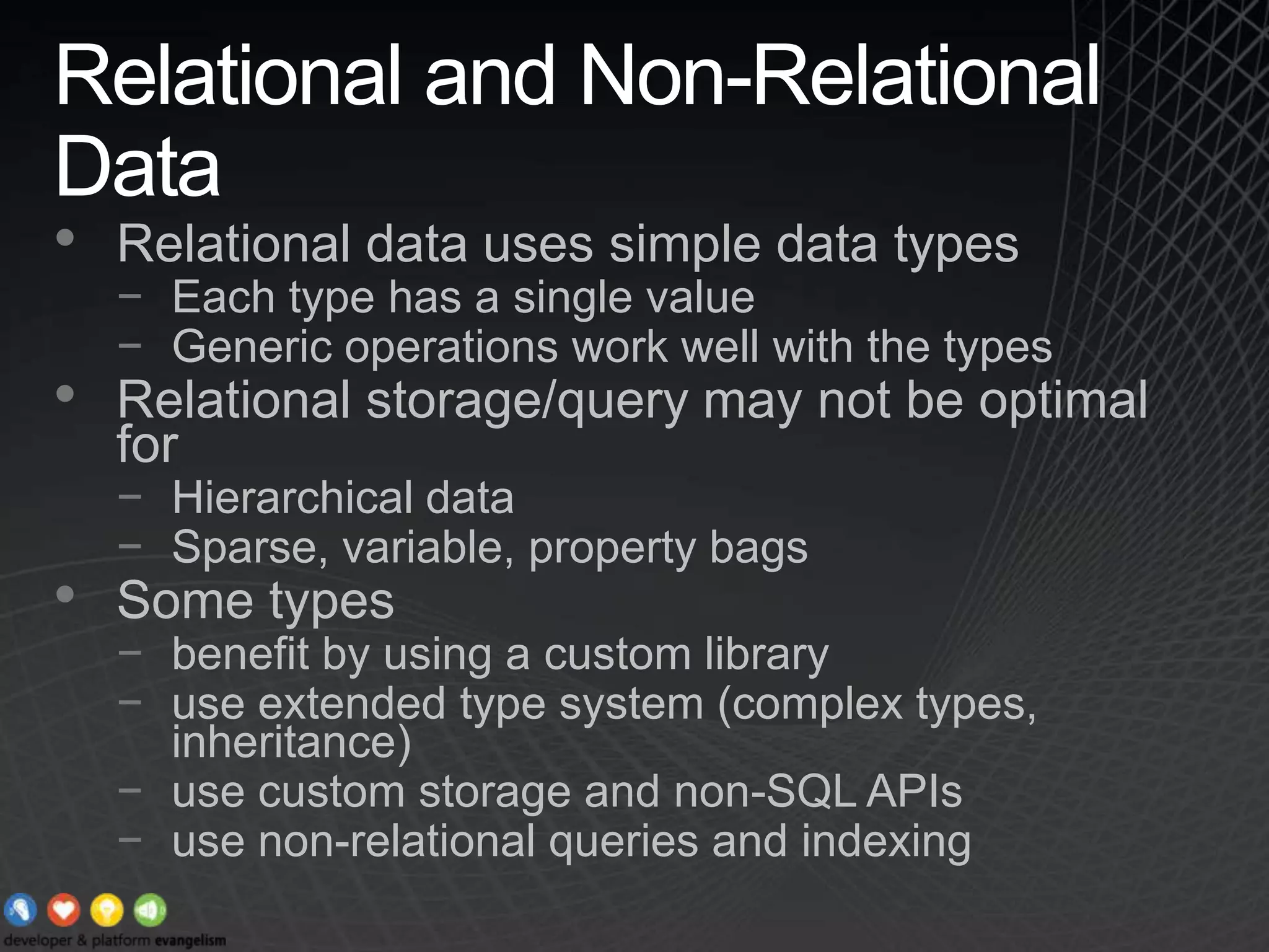 Relational and Non-Relational DataRelational data uses simple data typesEach type has a single valueGeneric operations work well with the typesRelational storage/query may not be optimal forHierarchical dataSparse, variable, property bagsSome types benefit by using a custom libraryuse extended type system (complex types, inheritance)use custom storage and non-SQL APIsuse non-relational queries and indexing