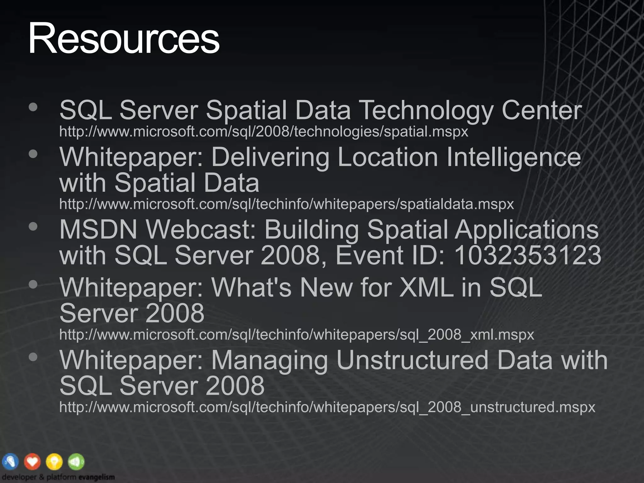 ResourcesSQL Server Spatial Data Technology Center http://www.microsoft.com/sql/2008/technologies/spatial.mspxWhitepaper: Delivering Location Intelligence with Spatial Data  http://www.microsoft.com/sql/techinfo/whitepapers/spatialdata.mspxMSDN Webcast: Building Spatial Applications with SQL Server 2008, Event ID: 1032353123Whitepaper: What&apos;s New for XML in SQL Server 2008 http://www.microsoft.com/sql/techinfo/whitepapers/sql_2008_xml.mspxWhitepaper: Managing Unstructured Data with SQL Server 2008 http://www.microsoft.com/sql/techinfo/whitepapers/sql_2008_unstructured.mspx