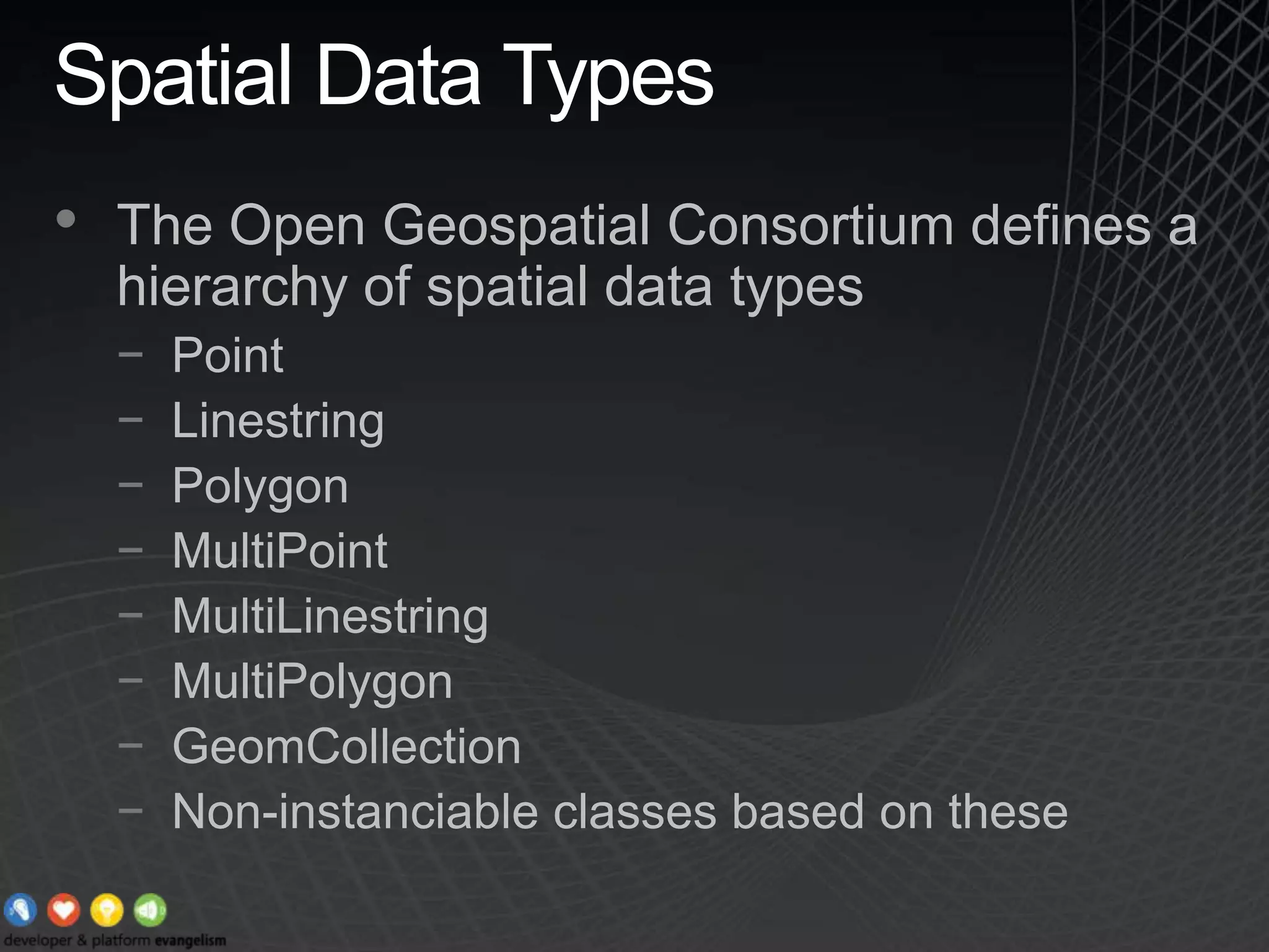 Spatial Data TypesThe Open Geospatial Consortium defines a hierarchy of spatial data typesPointLinestringPolygonMultiPointMultiLinestringMultiPolygonGeomCollectionNon-instanciable classes based on these