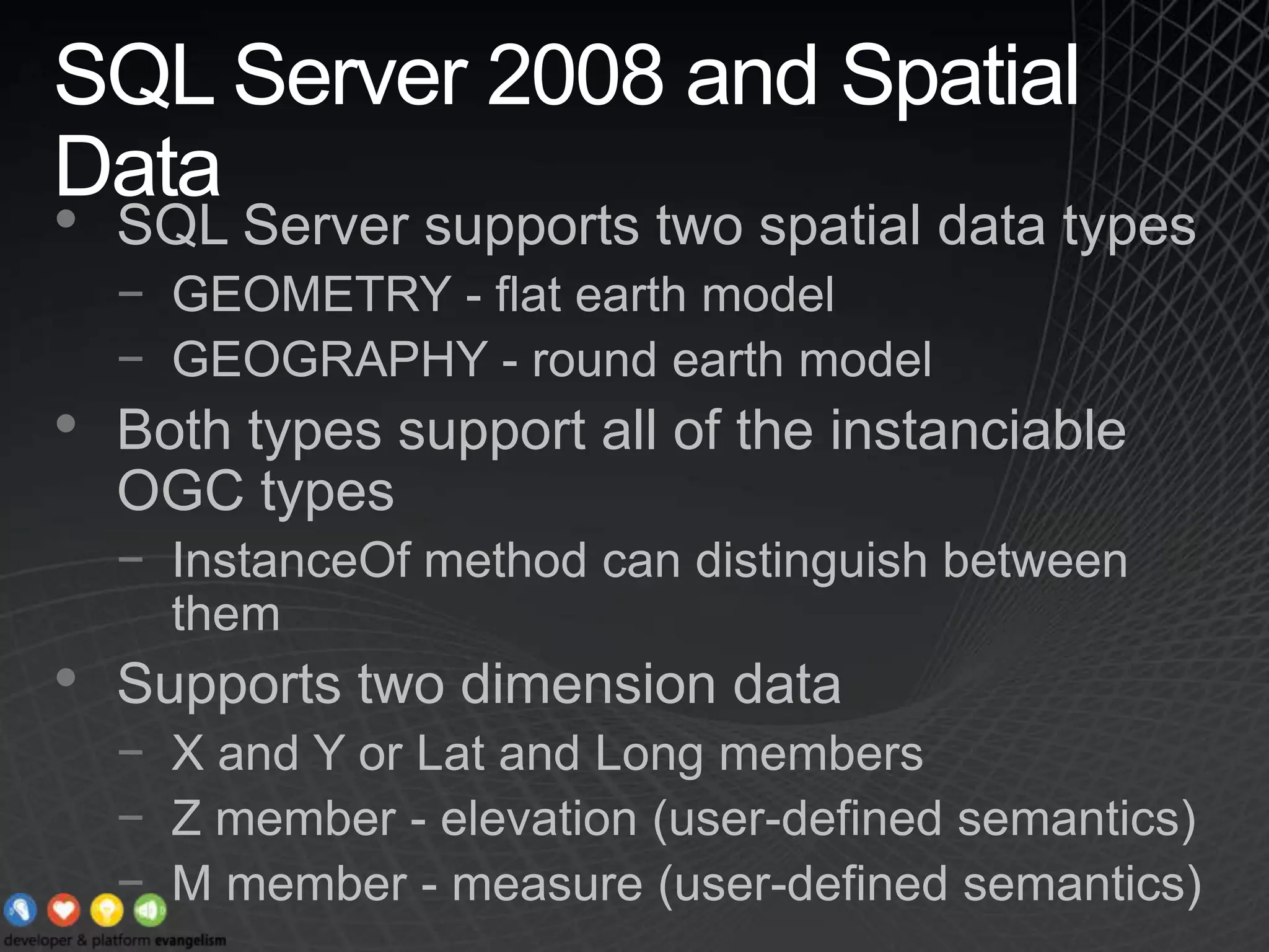 SQL Server 2008 and Spatial DataSQL Server supports two spatial data typesGEOMETRY - flat earth modelGEOGRAPHY - round earth modelBoth types support all of the instanciable OGC typesInstanceOf method can distinguish between themSupports two dimension dataX and Y or Lat and Long membersZ member - elevation (user-defined semantics)M member - measure (user-defined semantics)