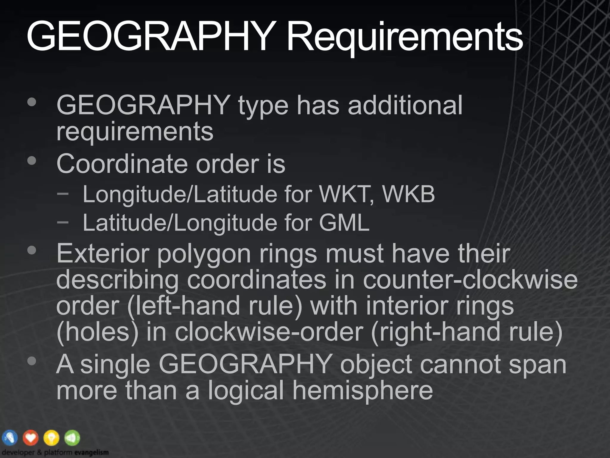 GEOGRAPHY RequirementsGEOGRAPHY type has additional requirementsCoordinate order is Longitude/Latitude for WKT, WKBLatitude/Longitude for GMLExterior polygon rings must have their describing coordinates in counter-clockwise order (left-hand rule) with interior rings (holes) in clockwise-order (right-hand rule)  A single GEOGRAPHY object cannot span more than a logical hemisphere