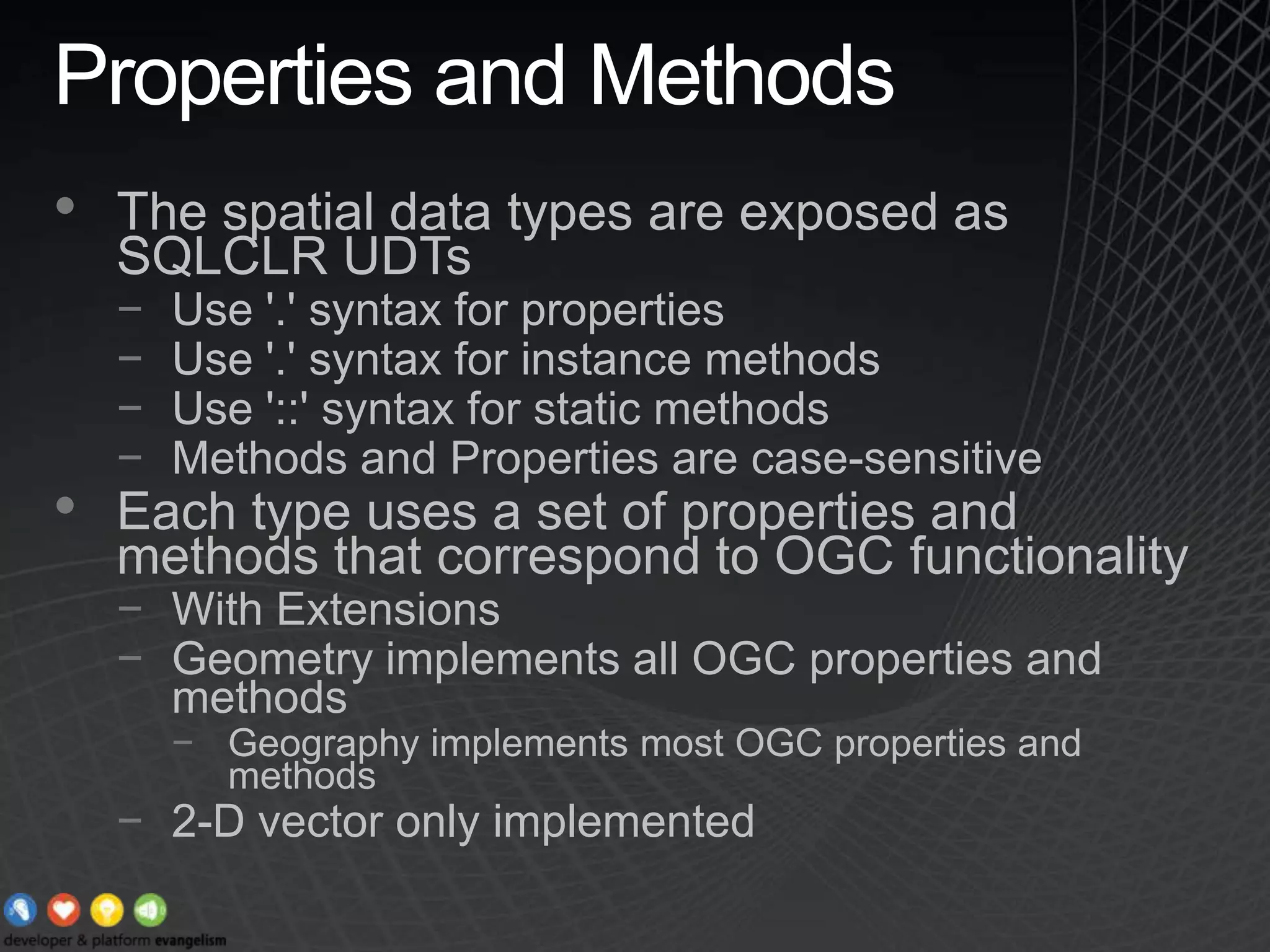 Properties and MethodsThe spatial data types are exposed as SQLCLR UDTsUse &apos;.&apos; syntax for propertiesUse &apos;.&apos; syntax for instance methodsUse &apos;::&apos; syntax for static methodsMethods and Properties are case-sensitiveEach type uses a set of properties and methods that correspond to OGC functionalityWith ExtensionsGeometry implements all OGC properties and methodsGeography implements most OGC properties and methods2-D vector only implemented