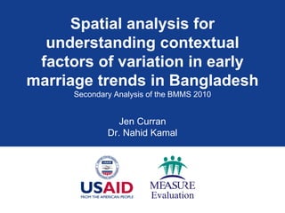 Spatial analysis for
understanding contextual
factors of variation in early
marriage trends in Bangladesh
Secondary Analysis of the BMMS 2010
Jen Curran
Dr. Nahid Kamal
 