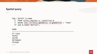 Copyright © 2020, Oracle and/or its affiliates18
Spatial query
SQL> SELECT a.name
2 FROM sales_regions a, countries b
3 WHERE sdo_inside(a.geometry, b.geometry) = 'TRUE'
4* and b.name='Belize';
NAME
--------------------------------------------------------
El Cayo
Punta
Gorda
Belmopan
Orange
...
 