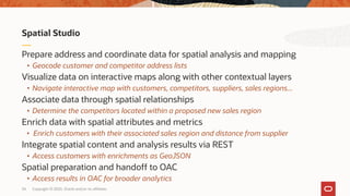 Copyright © 2020, Oracle and/or its affiliates34
Spatial Studio
Prepare address and coordinate data for spatial analysis and mapping
• Geocode customer and competitor address lists
Visualize data on interactive maps along with other contextual layers
• Navigate interactive map with customers, competitors, suppliers, sales regions...
Associate data through spatial relationships
• Determine the competitors located within a proposed new sales region
Enrich data with spatial attributes and metrics
• Enrich customers with their associated sales region and distance from supplier
Integrate spatial content and analysis results via REST
• Access customers with enrichments as GeoJSON
Spatial preparation and handoff to OAC
• Access results in OAC for broader analytics
 