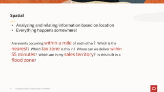 Copyright © 2020, Oracle and/or its affiliates4
Spatial
• Analyzing and relating information based on location
• Everything happens somewhere!
Are events occurring within a mile of each other? Which is the
nearest? Which tax zone is this in? Where can we deliver within
35 minutes? Which are in my sales territory? Is this built in a
flood zone?
 