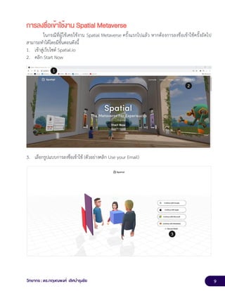 9
วิทยากร : ดร.กฤษณพงศ์ เลิศบำรุงชัย
การลงชื่อเข้าใช้งาน Spatial Metaverse
ในกรณีที่ผู้ใช้เคยใช้งาน Spatial Metaverse ครั้งแรกไปแล้ว หากต้องการลงชื่อเข้าใช้ครั้งถัดไป
สามารถทำได้โดยมีขั้นตอนดังนี้
1. เข้าสู่เว็บไซต์ Spatial.io
2. คลิก Start Now
3. เลือกรูปแบบการลงชื่อเข้าใช้ (ตัวอย่างคลิก Use your Email)
 