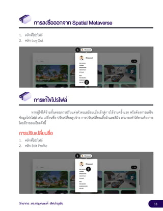 11
วิทยากร : ดร.กฤษณพงศ์ เลิศบำรุงชัย
การลงชื่อออกจาก Spatial Metaverse
1. คลิกที่โปรไฟล์
2. คลิก Log Out
การแก้ไขโปรไฟล์
หากผู้ใช้ได้ข้ามขั้นตอนการปรับแต่งตัวตนเสมือนเมื่อเข้าสู่การใช้งานครั้งแรก หรือต้องการแก้ไข
ข้อมูลโปรไฟล์ เช่น เปลี่ยนชื่อ ปรับเปลี่ยนรูปร่าง การปรับเปลี่ยนเสื้อผ้าและสีผิว สามารถทำได้ตามต้องการ
โดยมีรายละเอียดดังนี้
การปรับเปลี่ยนชื่อ
1. คลิกที่โปรไฟล์
2. คลิก Edit Profile
 
