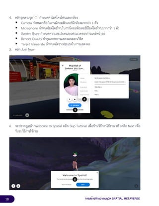 18 การสร้างจักรวาลนฤมิต SPATIAL METAVERSE
4. คลิกจุดสามจุด กำหนดค่าไมค์โครโฟนและกล้อง
▪ Camera กำหนดกล้องในกรณีคอมพิวเตอร์มีกล้องมากกว่า 1 ตัว
▪ Microphone กำหนดไมค์โครโฟนในกรณีคอมพิวเตอร์มีไมค์โครโฟนมากกว่า 1 ตัว
▪ Screen Share กำหนดความละเอียดและเฟรมเรตของการแชร์หน้าจอ
▪ Render Quality กำคุณภาพการแสดงผลเมตาเวิร์ส
▪ Target Framerate กำหนดอัตราเฟรมเรตในการแสดงผล
5. คลิก Join Now
6. จะปรากฏหน้า Welcome to Spatial คลิก Skip Tutorial เพื่อข้ามวิธีการใช้งาน หรือคลิก Next เพื่อ
รับชมวิธีการใช้งาน
 