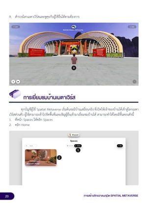20 การสร้างจักรวาลนฤมิต SPATIAL METAVERSE
9. สำรวจโลกเมตาเวิร์สและพูคุยกับผู้ใช้อื่นได้ตามต้องการ
การเยี่ยมชมบ้านเมตาเวิร์ส
ทุกบัญชีผู้ใช้ Spatial Metaverse เริ่มต้นจะมีบ้านเสมือนจริง ที่เปิดให้เจ้าของบ้านได้เข้าสู่โลกเมตา
เวิร์สส่วนตัว ผู้ใช้สามารถเข้าไปจัดพื้นที่และเชิญผู้อื่นเข้ามาเยี่ยมชมบ้านได้ สามารถทำได้โดยมีขั้นตอนดังนี้
1. ที่หน้า Spaces ให้คลิก Spaces
2. คลิก Home
 