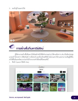 21
วิทยากร : ดร.กฤษณพงศ์ เลิศบำรุงชัย
3. จะเข้าสู่บ้านเมตาเวิร์ส
การสร้างพื้นที่เมตาเวิร์สใหม่
ผู้ใช้สามารถสร้างพื้นที่เมตาเวิร์สใหม่สำหรับใช้จัดกิจกรรมต่างๆ ได้ตามต้องการ เช่น เป็นห้องประชุม
แกลลอรี่ นิทรรศการ พิพิธภัณฑ์ การสังสรรค์ และห้องเรียนดิจิทัล ในโลกเมตาเวิร์ส และสามารถเชิญผู้ใช้อื่น
เข้าใช้พื้นที่และทรัพยากรร่วมกันได้ สามารถทำได้โดยมีขั้นตอนดังนี้
1. ที่หน้า Spaces ให้คลิก New
 