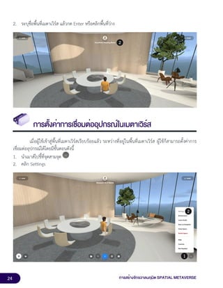 24 การสร้างจักรวาลนฤมิต SPATIAL METAVERSE
2. ระบุชื่อพื้นที่เมตาเวิร์ส แล้วกด Enter หรือคลิกพื้นที่ว่าง
การตั้งค่าการเชื่อมต่ออุปกรณ์ในเมตาเวิร์ส
เมื่อผู้ใช้เข้าสู่พื้นที่เมตาเวิร์สเรียบร้อยแล้ว ระหว่างที่อยู่ในพื้นที่เมตาเวิร์ส ผู้ใช้ก็สามารถตั้งค่าการ
เชื่อมต่ออุปกรณ์ได้โดยมีขั้นตอนดังนี้
1. นำเมาส์ไปชี้ที่จุดสามจุด
2. คลิก Settings
 