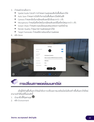 25
วิทยากร : ดร.กฤษณพงศ์ เลิศบำรุงชัย
3. กำหนดค่าตามต้องการ
▪ Spatial Audio Falloff การกำหนดการแสดงผลเสียงในพื้นที่เมตาเวิร์ส
▪ Auto Save กำหนดการบันทึกกิจกรรมในพื้นที่เมตาเวิร์สอัตโนมัติ
▪ Camera กำหนดกล้องในกรณีคอมพิวเตอร์มีกล้องมากกว่า 1 ตัว
▪ Microphone กำหนดไมค์โครโฟนในกรณีคอมพิวเตอร์มีไมค์โครโฟนมากกว่า 1 ตัว
▪ Screen Share กำหนดความละเอียดและเฟรมเรตของการแชร์หน้าจอ
▪ Render Quality กำคุณภาพการแสดงผลเมตาเวิร์ส
▪ Target Framerate กำหนดอัตราเฟรมเรตในการแสดงผล
4. คลิก Done
การเปลี่ยนสภาพแวดล้อมเมตาเวิร์ส
เมื่อผู้ใช้เข้าสู่พื้นที่เมตาเวิร์สแล้วต้องการเปลี่ยนสภาพแวดล้อมโดยไม่ต้องสร้างพื้นที่เมตาเวิร์สใหม่
สามารถทำได้โดยมีขั้นตอนดังนี้
1. นำเมาส์ไปชี้ที่จุดสามจุด
2. คลิก Environment
 