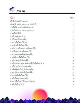 สารบัญ
เรื่อง หน้า
รู้จักกับ Spatial Metaverse 1
คุณสมบัติ Spatial Metaverse เวอร์ชันฟรี 2
การเริ่มต้นใช้งาน Spatial Metaverse 3
การลงชื่อออกจาก Spatial Metaverse 11
การแก้ไขโปรไฟล์ 11
การสำรวจโลกเมตาเวิร์ส 17
การเยี่ยมชมบ้านเมตาเวิร์ส 20
การสร้างพื้นที่เมตาเวิร์สใหม่ 21
การเปลี่ยนชื่อพื้นที่เมตาเวิร์ส 23
การตั้งค่าการเชื่อมต่ออุปกรณ์ในเมตาเวิร์ส 24
การเปลี่ยนสภาพแวดล้อมเมตาเวิร์ส 25
การควบคุมตัวตนเสมือนในเมตาเวิร์ส 27
การเพิ่มวัตถุลงในพื้นที่เมตาเวิร์ส 28
การล็อควัตถุในพื้นที่เมตาเวิร์ส 38
การกำหนดขนาดและตำแหน่งของวัตถุในพื้นที่เมตาเวิร์ส 39
การทำสำเนาวัตถุในพื้นที่เมตาเวิร์ส 40
การเพิ่มแท่นวางวัตถุในพื้นที่เมตาเวิร์ส 41
การดาวน์โหลดวัตถุในพื้นที่เมตาเวิร์ส 42
การลบวัตถุในพื้นที่เมตาเวิร์ส 44
การบันทึกเทมเพลตเมตาเวิร์ส 45
การสร้างพื้นที่เมตาเวิร์สใหม่จากเทมเพลต 46
การล้างพื้นที่เมตาเวิร์ส 47
 