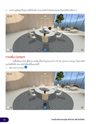 30 การสร้างจักรวาลนฤมิต SPATIAL METAVERSE
3. จะปรากฏข้อมูลหรือรูปภาพที่เกี่ยวข้อง สามารถคลิกกำหนดขนาดและตำแหน่งได้ตามต้องการ
การเพิ่ม Content
ในพื้นที่เมตาเวิร์ส ผู้ใช้สามารถเพิ่มเนื้อหาในรูปแบบต่างๆ ได้ เช่น รูปภาพ กรอบรูป วัตถุสามมิติ
และไฟล์ดิจิทัล สามารถทำได้โดยมีขั้นตอนดังนี้
1. คลิก Add Content
 