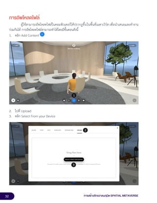32 การสร้างจักรวาลนฤมิต SPATIAL METAVERSE
การอัพโหลดไฟล์
ผู้ใช้สามารถอัพโหลดไฟล์ในคอมพิวเตอร์ให้ปรากฏขึ้นในพื้นที่เมตาเวิร์ส เพื่อนำเสนอและทำงาน
ร่วมกันได้ การอัพโหลดไฟล์สามารถทำได้โดยมีขั้นตอนดังนี้
1. คลิก Add Content
2. ไปที่ Upload
3. คลิก Select From your Device
 