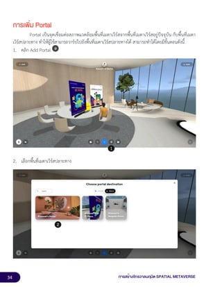 34 การสร้างจักรวาลนฤมิต SPATIAL METAVERSE
การเพิ่ม Portal
Portal เป็นจุดเชื่อมต่อสภาพแวดล้อมพื้นที่เมตาเวิร์สจากพื้นที่เมตาเวิร์สอยู่ปัจจุบัน กับพื้นที่เมตา
เวิร์สปลายทาง ทำให้ผู้ใช้สามารถวาร์ปไปยังพื้นที่เมตาเวิร์สปลายทางได้ สามารถทำได้โดยมีขั้นตอนดังนี้
1. คลิก Add Portal
2. เลือกพื้นที่เมตาเวิร์สปลายทาง
 