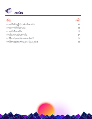 สารบัญ
เรื่อง หน้า
การแชร์ลิงค์เชิญผู้เข้าร่วมพื้นที่เมตาเวิร์ส 49
การออกจากพื้นที่เมตาเวิร์ส 51
การลบพื้นที่เมตาเวิร์ส 52
การเชื่อมต่อกับผู้ให้บริการอื่น 54
การใช้งาน Spatial Metaverse ใน iOS 56
การใช้งาน Spatial Metaverse ใน Android 61
 
