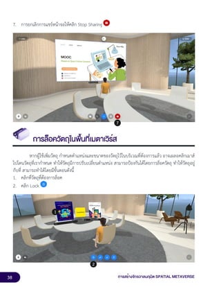 38 การสร้างจักรวาลนฤมิต SPATIAL METAVERSE
7. การยกเลิกการแชร์หน้าจอให้คลิก Stop Sharing
การล็อควัตถุในพื้นที่เมตาเวิร์ส
หากผู้ใช้เพิ่มวัตถุ กำหนดตำแหน่งและขนาดของวัตถุไว้ในบริเวณที่ต้องการแล้ว อาจเผลอคลิกเมาส์
ไปโดนวัตถุที่เรากำหนด ทำให้วัตถุมีการปรับเปลี่ยนตำแหน่ง สามารถป้องกันได้โดยการล็อควัตถุ ทำให้วัตถุอยู่
กับที่ สามารถทำได้โดยมีขั้นตอนดังนี้
1. คลิกที่วัตถุที่ต้องการล็อค
2. คลิก Lock
 