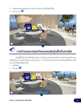 39
วิทยากร : ดร.กฤษณพงศ์ เลิศบำรุงชัย
3. วัตถุจะแสดงสถานะถูกล็อค หากต้องการยกเลิกการล็อคให้คลิกที่วัตถุ
4. คลิก Unlock
การกำหนดขนาดและตำแหน่งของวัตถุในพื้นที่เมตาเวิร์ส
วัตถุที่ผู้ใช้เพิ่มเข้าไปในพื้นที่เมตาเวิร์ส จำเป็นต้องถูกเคลื่อนย้ายหรือจัดวางในตำแหน่งที่เหมาะสม
เพื่อให้เกิดสภาพแวดล้อมที่สวยงามเป็นระเบียบ การกำหนดขนาดและตำแหน่งของวัตถุในพื้นที่เมตาเวิร์ส
สามารถทำได้โดยมีขั้นตอนดังนี้
1. คลิกที่วัตถุ
2. คลิก Edit
 