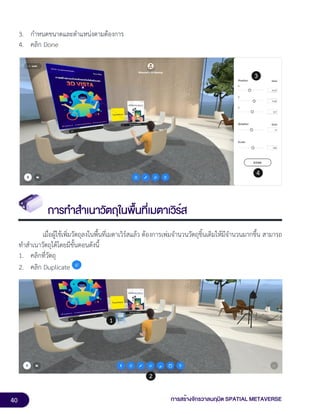 40 การสร้างจักรวาลนฤมิต SPATIAL METAVERSE
3. กำหนดขนาดและตำแหน่งตามต้องการ
4. คลิก Done
การทำสำเนาวัตถุในพื้นที่เมตาเวิร์ส
เมื่อผู้ใช้เพิ่มวัตถุลงในพื้นที่เมตาเวิร์สแล้ว ต้องการเพ่มจำนวนวัตถุชิ้นเดิมให้มีจำนวนมากขึ้น สามารถ
ทำสำเนาวัตถุได้โดยมีขั้นตอนดังนี้
1. คลิกที่วัตถุ
2. คลิก Duplicate
 