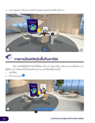 42 การสร้างจักรวาลนฤมิต SPATIAL METAVERSE
3. จะปรากฏแท่นวางวัตถุ สามารถคลิกกำหนดขนาดและตำแหน่งได้ตามต้องการ
การดาวน์โหลดวัตถุในพื้นที่เมตาเวิร์ส
วัตถุบางชนิดที่ผู้ใช้เพิ่มเข้าไปในพื้นที่เมตาเวิร์ส เช่น วัตถุสามมิติ ภาพนิ่ง และภาพเคลื่อนไหว หาก
ผู้ใช้ต้องการดาวน์โหลดเก็บไว้ในคอมพิวเตอร์ สามารถทำได้โดยมีขั้นตอนดังนี้
1. คลิกที่วัตถุ
2. คลิก Download
 