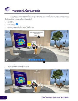 44 การสร้างจักรวาลนฤมิต SPATIAL METAVERSE
การลบวัตถุในพื้นที่เมตาเวิร์ส
เมื่อผู้ใช้ไม่ต้องการวัตถุใดในพื้นที่เมตาเวิร์ส สามารถนำออกจากพื้นที่เมตาเวิร์สได้ การลบวัตถุใน
พื้นที่เมตาเวิร์สสามารถทำได้โดยมีขั้นตอนดังนี้
1. คลิกที่วัตถุ
2. คลิก Delete
3. จะปรากฏข้อความยืนยันการลบ ให้คลิก Yes
4. วัตถุจะถูกลบออกจากพื้นที่เมตาเวิร์ส
 
