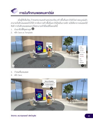 45
วิทยากร : ดร.กฤษณพงศ์ เลิศบำรุงชัย
การบันทึกเทมเพลตเมตาเวิร์ส
เมื่อผู้ใช้เพิ่มวัตถุ กำหนดขนาดและตำแหน่งของวัตถุ สร้างพื้นที่เมตาเวิร์สไว้อย่างสมบูรณ์แล้ว
สามารถบันทึกเทมเพลตเก็บไว้ได้ หากต้องการสร้างพื้นที่เมตาเวิร์สใหม่ในภายหลัง จะได้เลือกจากเทมเพลตได้
ทันที การบันทึกเทมเพลตเมตาเวิร์สสามารถทำได้โดยมีขั้นตอนดังนี้
1. นำเมาส์ไปชี้ที่จุดสามจุด
2. คลิก Save as Template
3. กำหนดชื่อเทมเพลต
4. คลิก Save
 