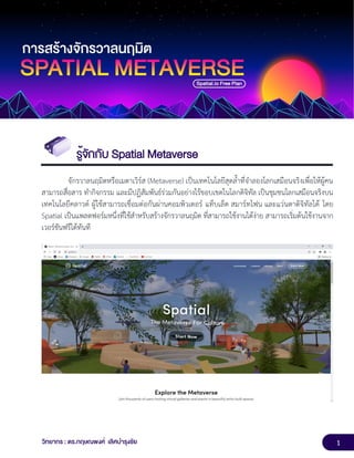 1
วิทยากร : ดร.กฤษณพงศ์ เลิศบำรุงชัย
รู้จักกับ Spatial Metaverse
จักรวาลนฤมิตหรือเมตาเวิร์ส (Metaverse) เป็นเทคโนโลยีสุดล้ำที่จำลองโลกเสมือนจริงเพื่อให้ผู้คน
สามารถสื่อสาร ทำกิจกรรม และมีปฏิสัมพันธ์ร่วมกันอย่างไร้ขอบเขตในโลกดิจิทัล เป็นชุมชนโลกเสมือนจริงบน
เทคโนโลยีคลาวด์ ผู้ใช้สามารถเชื่อมต่อกันผ่านคอมพิวเตอร์ แท็บเล็ต สมาร์ทโฟน และแว่นตาดิจิทัลได้ โดย
Spatial เป็นแพลตฟอร์มหนึ่งที่ใช้สำหรับสร้างจักรวาลนฤมิต ที่สามารถใช้งานได้ง่าย สามารถเริ่มต้นใช้งานจาก
เวอร์ชันฟรีได้ทันที
 