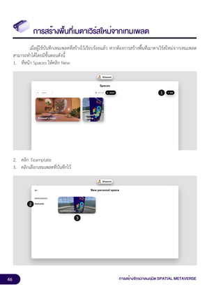 46 การสร้างจักรวาลนฤมิต SPATIAL METAVERSE
การสร้างพื้นที่เมตาเวิร์สใหม่จากเทมเพลต
เมื่อผู้ใช้บันทึกเทมเพลตที่สร้างไว้เรียบร้อยแล้ว หากต้องการสร้างพื้นที่เมาตาเวิร์สใหม่จากเทมเพลต
สามารถทำได้โดยมีขั้นตอนดังนี้
1. ที่หน้า Spaces ให้คลิก New
2. คลิก Teamplate
3. คลิกเลือกเทมเพลตที่บันทึกไว้
 