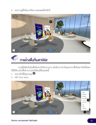 47
วิทยากร : ดร.กฤษณพงศ์ เลิศบำรุงชัย
4. จะปรากฏพื้นที่เมตาเวิร์สจากเทมเพลตที่บันทึกไว้
การล้างพื้นที่เมตาเวิร์ส
หากผู้ใช้เพิ่มวัตถุในพื้นที่เมตาเวิร์สจำนวนมาก แล้วต้องการนำวัตถุออกจากพื้นที่เมตาเวิร์สทั้งหมด
ให้ใช้วิธีการล้างพื้นที่ สามารถทำได้โดยมีขั้นตอนดังนี้
1. นำเมาส์ไปชี้ที่จุดสามจุด
2. คลิก Clear Space
 