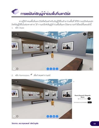 49
วิทยากร : ดร.กฤษณพงศ์ เลิศบำรุงชัย
การแชร์ลิงค์เชิญผู้เข้าร่วมพื้นที่เมตาเวิร์ส
หากผู้ใช้กำหนดพื้นที่เมตาเวิร์สที่พร้อมสำหรับเชิญผู้ใช้อื่นเข้ามาร่วมพื้นที่ ใช้วิธีการแชร์ลิงค์และส่ง
ลิงค์เชิญผู้ใช้อื่นในช่องทางต่างๆ ได้ การแชร์ลิงค์เชิญผู้เข้าร่วมพื้นที่เมตาเวิร์สสามารถทำได้โดยมีขั้นตอนดังนี้
1. คลิก Share
2. คลิก Permissions เพื่อกำหนดค่าการแชร์
 
