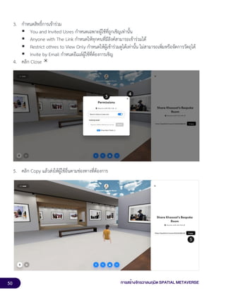 50 การสร้างจักรวาลนฤมิต SPATIAL METAVERSE
3. กำหนดสิทธิ์การเข้าร่วม
▪ You and Invited Usres กำหนดเฉพาะผู้ใช้ที่ถูกเชิญเท่านั้น
▪ Anyone with The Link กำหนดให้ทุกคนที่มีลิงค์สามารถเข้าร่วมได้
▪ Restrict othres to View Only กำหนดให้ผู้เข้าร่วมดูได้เท่านั้น ไม่สามารถเพิ่มหรือจัดการวัตถุได้
▪ Invite by Email กำหนดอีเมล์ผู้ใช้ที่ต้องการเชิญ
4. คลิก Close
5. คลิก Copy แล้วส่งให้ผู้ใช้อื่นตามช่องทางที่ต้องการ
 
