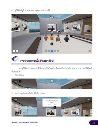 51
วิทยากร : ดร.กฤษณพงศ์ เลิศบำรุงชัย
6. ผู้ใช้ที่มีบัญชี Spatial Metaverse จะเข้าร่วมได้
การออกจากพื้นที่เมตาเวิร์ส
หากผู้ใช้ต้องการออกจากพื้นที่เมตาเวิร์สปัจจุบัน เพื่อจะกลับเข้าสู่หน้า Spaces สามารถทำได้โดยมี
ขั้นตอนดังนี้
1. คลิก Leave
2. จะปรากฏข้อความยืนยัน ให้คลิก Leave
 
