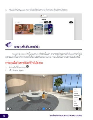 52 การสร้างจักรวาลนฤมิต SPATIAL METAVERSE
3. กลับเข้าสู่หน้า Spaces สามารถไปยังพื้นที่เมตาเวิร์สอื่นหรือสร้างใหม่ได้ตามต้องการ
การลบพื้นที่เมตาเวิร์ส
หากผู้ใช้ไม่ต้องการใช้พื้นที่เมตาเวิร์สที่สร้างขึ้นแล้ว สามารถลบได้เฉพาะพื้นที่เมตาเวิร์สที่ไม่มี
ผู้เข้าร่วมเท่านั้น สำหรับบ้านเป็นพื้นที่เมตาเวิร์สที่ไม่สามารถลบได้ การลบพื้นที่เมตาเวิร์สมีรายละเอียดดังนี้
การลบพื้นที่เมตาเวิร์สที่กำลังใช้งาน
1. นำเมาส์ไปชี้ที่จุดสามจุด
2. คลิก Delete Space
 