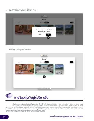 54 การสร้างจักรวาลนฤมิต SPATIAL METAVERSE
3. จะปรากฏข้อความยืนยัน ให้คลิก Yes
4. พื้นที่เมตาเวิร์สถูกลบเรียบร้อย
การเชื่อมต่อกับผู้ให้บริการอื่น
ผู้ใช้สามารถเชื่อมต่อกับผู้ให้บริการอื่นได้ ได้แก่ MetaMask, Figma, Slack, Google Drive และ
Microsoft เพื่อให้ผู้ใช้สามารถเพิ่มเนื้อหาโดยใช้ข้อมูลจากแหล่งข้อมูลเหล่านี้ในเมตาเวิร์สได้ การเชื่อมต่อกับผู้
ให้บริการอื่นในเมตาเวิร์สสามารถทำได้โดยมีขั้นตอนดังนี้
 