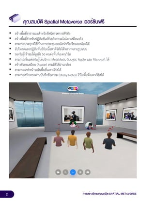 2 การสร้างจักรวาลนฤมิต SPATIAL METAVERSE
คุณสมบัติ Spatial Metaverse เวอร์ชันฟรี
▪ สร้างพื้นที่สาธารณะสำหรับจัดนิทรรศการดิจิทัล
▪ สร้างพื้นที่สำหรับปฏิสัมพันธ์ด้วยกิจกรรมในโลกเสมือนจริง
▪ สามารถประยุกต์ใช้เป็นการประชุมออนไลน์หรือเรียนออนไลน์ได้
▪ อัปโหลดและปฏิสัมพันธ์กับเนื้อหาดิจิทัลได้หลากหลายรูปแบบ
▪ รองรับผู้เข้าชมได้สูงถึง 50 คนต่อพื้นที่เมตาเวิร์ส
▪ สามารถเชื่อมต่อกับผู้ให้บริการ MetaMask, Google, Apple และ Microsoft ได้
▪ สร้างตัวตนเสมือน (Avatar) สามมิติได้ผ่านกล้อง
▪ สามารถแชร์หน้าจอในพื้นที่เมตาเวิร์สได้
▪ สามารถสร้างกระดาษบันทึกข้อความ (Sticky Notes) ไว้ในพื้นที่เมตาเวิร์สได้
 