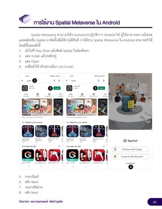 61
วิทยากร : ดร.กฤษณพงศ์ เลิศบำรุงชัย
การใช้งาน Spatial Metaverse ใน Android
Spatial Metaverse สามารถใช้งานบนระบบปฏิบัติการ Android ได้ ผู้ใช้สามารถดาวน์โหลด
แอพพลิเคชั่น Spatial มาติดตั้งเพื่อใช้งานได้ทันที การใช้งาน Spatial Metaverse ใน Android สามารถทำได้
โดยมีขั้นตอนดังนี้
1. เข้าไปที่ Play Store แล้วพิมพ์ Spatial ในช่องค้นหา
2. แตะ Install แล้วรอสักครู่
3. แตะ Open
4. ลงชื่อเข้าใช้ (ตัวอย่างเลือก Use Email)
5. กรอกอีเมล์
6. คลิก Next
7. กรอกรหัสผ่าน
8. คลิก Next
 