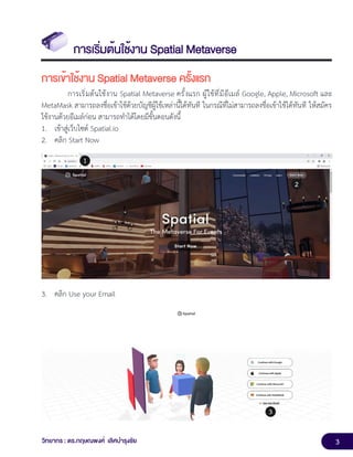 3
วิทยากร : ดร.กฤษณพงศ์ เลิศบำรุงชัย
การเริ่มต้นใช้งาน Spatial Metaverse
การเข้าใช้งาน Spatial Metaverse ครั้งแรก
การเริ่มต้นใช้งาน Spatial Metaverse ครั้งแรก ผู้ใช้ที่มีอีเมล์ Google, Apple, Microsoft และ
MetaMask สามารถลงชื่อเข้าใช้ด้วยบัญชีผู้ใช้เหล่านี้ได้ทันที ในกรณีที่ไม่สามารถลงชื่อเข้าใช้ได้ทันที ให้สมัคร
ใช้งานด้วยอีเมล์ก่อน สามารถทำได้โดยมีขั้นตอนดังนี้
1. เข้าสู่เว็บไซต์ Spatial.io
2. คลิก Start Now
3. คลิก Use your Email
 