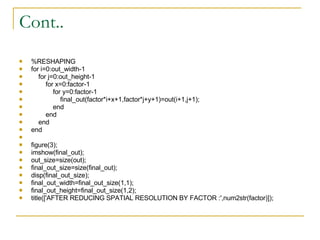 Cont.. %RESHAPING for i=0:out_width-1 for j=0:out_height-1 for x=0:factor-1 for y=0:factor-1 final_out(factor*i+x+1,factor*j+y+1)=out(i+1,j+1); end end end end figure(3); imshow(final_out); out_size=size(out); final_out_size=size(final_out); disp(final_out_size); final_out_width=final_out_size(1,1); final_out_height=final_out_size(1,2); title(['AFTER REDUCING SPATIAL RESOLUTION BY FACTOR :',num2str(factor)]); 