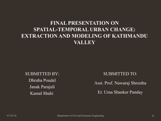 FINAL PRESENTATION ON
SPATIAL-TEMPORAL URBAN CHANGE:
EXTRACTION AND MODELING OF KATHMANDU
VALLEY
SUBMITTED TO:
Asst. Prof. Nawaraj Shrestha
Er. Uma Shanker Panday
07/31/14 Department of Civil and Geomatics Engineering 1
SUBMITTED BY:
Dhruba Poudel
Janak Parajuli
Kamal Shahi
 