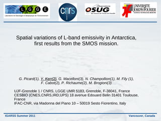 Spatial variations of L-band emissivity in Antarctica,
              first results from the SMOS mission.




        G. Picard(1), Y. Kerr(2), G. Macelloni(3), N. Champollion(1), M. Fily (1),
                         Kerr(2)
                      F. Cabot(2), P. Richaume(2), M. Brogioni(3)

     UJF-Grenoble 1 / CNRS, LGGE UMR 5183, Grenoble, F-38041, France
     CESBIO (CNES,CNRS,IRD,UPS) 18 avenue Edouard Belin 31401 Toulouse,
     France
     IFAC-CNR, via Madonna del Piano 10 – 50019 Sesto Fiorentino, Italy


IGARSS Summer 2011                                                            Vancouver, Canada
 