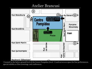 Atelier Brancusi
• Located in the below-ground level of the Centre Pompidou (level -1) and serves as a space for free performances,
special exhibits or film screenings, and conferences.
 