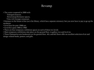 Revamp
• The centre reopened in 2000 with
- Enlarged museum,
- Renewed performance spaces,
-Vista-rich Georges restaurant.
• Entrance to the forum is free (as is the library, which has a separate entrance), but you now have to pay to go up the
escalators.
• Level four for post-1960s art.
• Level five spans 1905 to 1960.
• There are four temporary exhibition spaces on each of these two levels
• Main temporary exhibitions take place on the ground floor, in gallery two and level six
• Three Flammarion arts bookstores on the ground floor, 4th, and 6th floors offer an excellent selection of art and
design-related books, posters, and gifts.
 