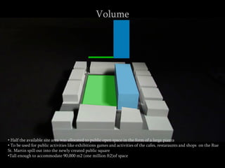 • Half the available site area was allocated to public open space in the form of a large piazza
• To be used for public activities like exhibitions games and activities of the cafes, restaraunts and shops on the Rue
St. Martin spill out into the newly created public square
•Tall enough to accommodate 90,000 m2 (one million ft2)of space
Volume
 