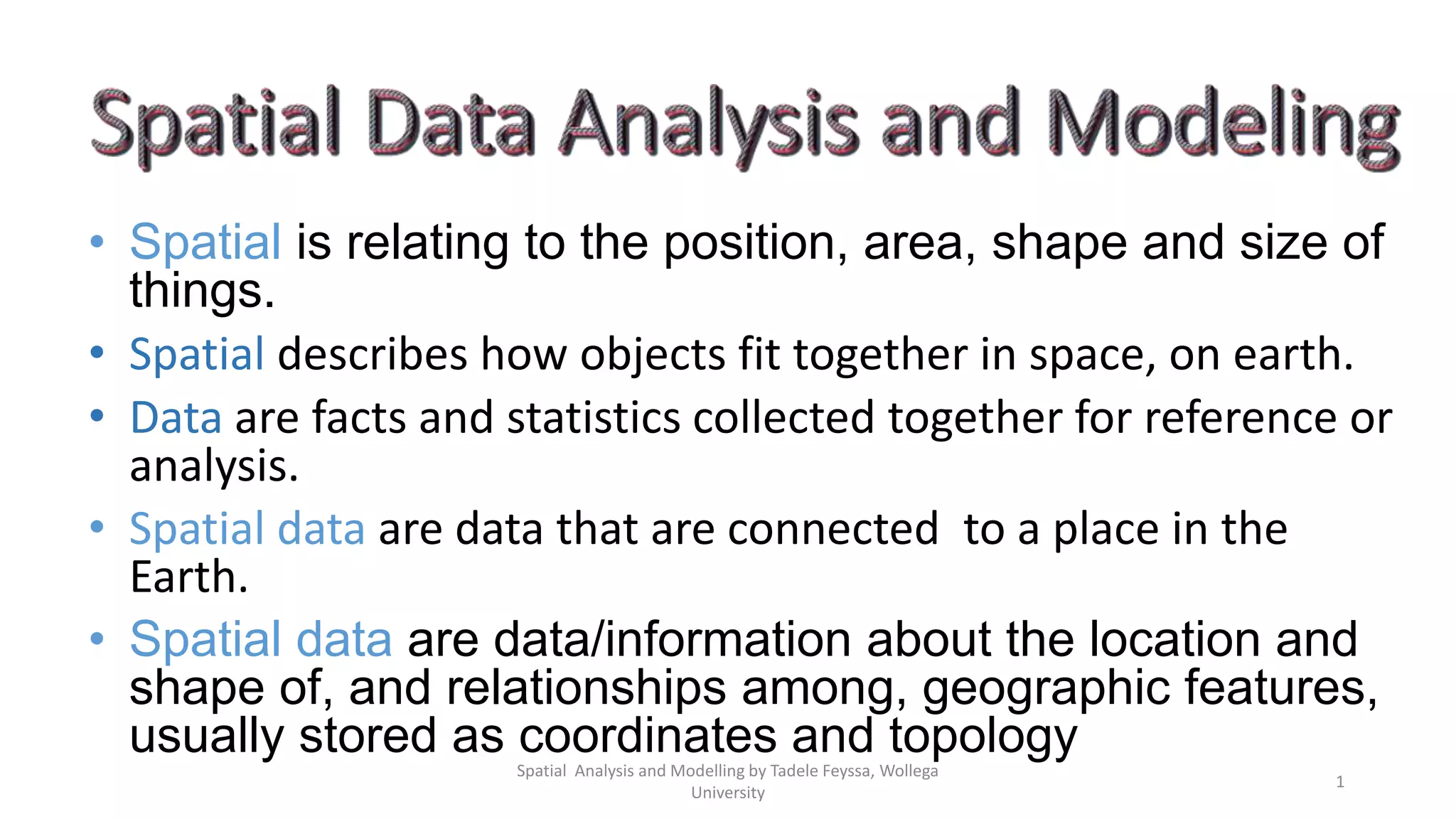 • Spatial is relating to the position, area, shape and size of things. • Spatial describes how objects fit together in space, on earth. • Data are facts and statistics collected together for reference or analysis. • Spatial data are data that are connected to a place in the Earth. • Spatial data are data/information about the location and shape of, and relationships among, geographic features, usually stored as coordinates and topology 1 Spatial Analysis and Modelling by Tadele Feyssa, Wollega University 